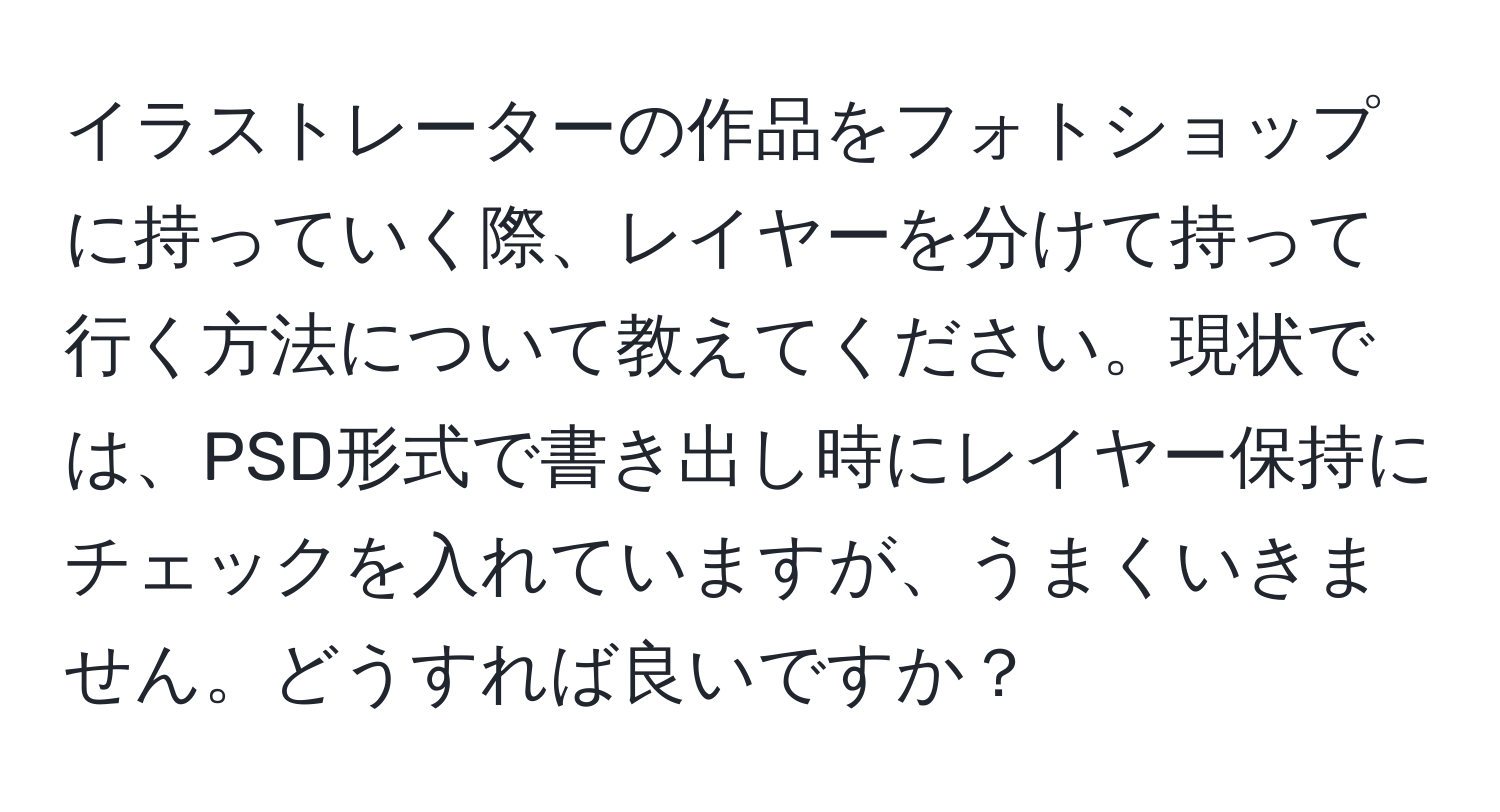 イラストレーターの作品をフォトショップに持っていく際、レイヤーを分けて持って行く方法について教えてください。現状では、PSD形式で書き出し時にレイヤー保持にチェックを入れていますが、うまくいきません。どうすれば良いですか？