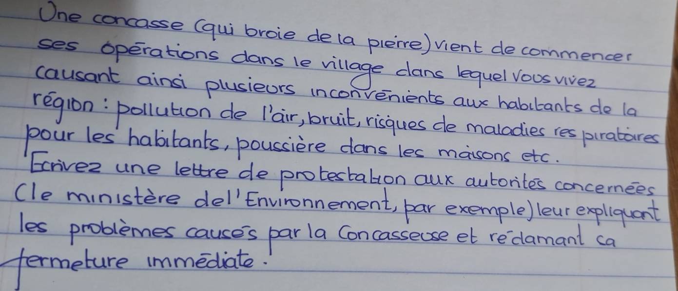 One concasse (qui broie de(a plerre) vient decommencer 
ses operations dans le village cans lequel vous vivez 
causant ainsi plusieors inconvenients aur habitants de la 
region: pollution de [air, bruit, risques de maladies res piratares 
pour les habitants, poussiere cans les massons etc. 
Ecrivez une lettre de protestatton aur auborites concernees 
(le ministere del'Environnement, par exemple) lear expliquant 
les problemes causes par la Concasseuse et redlamant ca 
termeture immediate