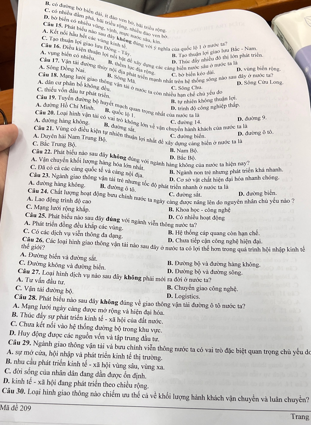 B. có đường bờ biển dài, ít đảo ven bờ, bãi triều rộng
C. có nhiều đầm phá, bãi triều rộng, nhiều đảo ven bờ
D. bờ biển có nhiều vũng, vịnh, mực nước sâu, kin
Câu 15. Phát biểu nào sau đây không đúng với ý nghĩa của quốc lộ 1 ở nước ta7
A. Kết nối hầu hết các vùng kinh tế
C. Tạo thuận lợi giao lưu Đông - Tây
B. Tạo thuận lợi giao lưu Bắc - Nam.
A. vụng biển có nhiều.
Câu 16. Điều kiện thuận lợi nổi bật để xây dựng các cảng biển nước sâu ở nước ta là
D. Thúc đầy nhiều đô thị lớn phát triển.
B. thêm lục địa rộng.
A. Sông Đồng Nai.
Câu 17. Vận tải đường thủy nội địa phát triển mạnh nhất trên hệ thống sông nào sau đây ở nước ta? C. bờ biển kéo dài.
D. vùng biển rộng.
B. Sông Mã.
D. Sông Cửu Long.
Câu 18. Mạng lưới giao thông vận tải ở nước ta còn nhiều han chế chủ yểu do
A. dân cư phân bố không đều,
C. Sông Chu.
C. thiếu vốn đầu tư phát triển.
B. tự nhiên không thuận lợi.
Câu 19. Tuyến đường bộ huyết mạch quan trọng nhất của nước ta là
D. trình độ công nghiệp thấp.
A. đường Hồ Chí Minh. B. quốc lộ 1.
D. đường 9.
Câu 20. Loại hình vận tải có vai trò không lớn về vận chuyền hành khách của nước ta là
C. đường 14.
A. đường hàng không. B. đường sắt.
Câu 21. Vùng có điều kiện tự nhiên thuận lợi nhất đề xây dựng cảng biển ở nước ta là
A. Duyên hải Nam Trung Bộ.
C. đường biển. D. đường ô tô.
C. Bắc Trung Bộ.
B. Nam Bộ.
D. Bắc Bộ.
Câu 22. Phát biểu nào sau đây không đúng với ngành hàng không của nước ta hiện nay?
A. Vận chuyển khối lượng hàng hóa lớn nhất.
C. Đã có cả các cảng quốc tế và cảng nội địa.
B. Ngành non trẻ nhưng phát triển khá nhanh.
D. Cơ sở vật chất hiện đại hóa nhanh chóng.
Câu 23. Ngành giao thông vận tải trẻ nhưng tốc độ phát triển nhanh ở nước ta là
A. đường hàng không. B. đường ô tô.
C. đường sắt. D. đường biển.
Câu 24. Chất lượng hoạt động bưu chính nước ta ngày càng được nâng lên do nguyên nhân chủ yếu nào ?
A. Lao động trình độ cao
C. Mạng lưới rộng khắp. B. Khoa học - công nghệ
D. Có nhiều hoạt động
Câu 25. Phát biểu nào sau đây đúng với ngành viễn thông nước ta?
A. Phát triển đồng đều khắp các vùng.
C. Có các dịch vụ viễn thông đa dạng.  B. Hệ thống cáp quang còn hạn chế.
D. Chưa tiếp cận công nghệ hiện đại.
Câu 26. Các loại hình giao thông vận tải nào sau đây ở nước ta có lợi thể hơn trong quá trình hội nhập kinh tế
thế giới?
A. Đường biển và đường sắt.
C. Đường không và đường biển.
B. Đường bộ và đường hàng không.
D. Đường bộ và đường sông.
Câu 27. Loại hình dịch vụ nào sau đây không phải mới ra đời ở nước ta?
A. Tư vấn đầu tư.
B. Chuyển giao công nghệ.
C. Vận tải đường bộ.
D. Logistics.
Câu 28. Phát biểu nào sau đây không đúng về giao thông vận tải đường ô tô nước ta?
A. Mạng lưới ngày càng được mở rộng và hiện đại hóa.
B. Thúc đầy sự phát triển kinh tế - xã hội của đất nước.
C. Chưa kết nối vào hệ thống đường bộ trong khu vực.
D. Huy động được các nguồn vốn và tập trung đầu tư.
Câu 29. Ngành giao thông vận tải và bưu chính viễn thông nước ta có vai trò đặc biệt quan trọng chủ yếu do
A. sự mở cửa, hội nhập và phát triển kinh tế thị trường.
B. nhu cầu phát triển kinh tế - xã hội vùng sâu, vùng xa.
C. đời sống của nhân dân đang dần được ổn định.
D. kinh tế - xã hội đang phát triển theo chiều rộng.
Câu 30. Loại hình giao thông nào chiếm ưu thế cả về khối lượng hành khách vận chuyển và luân chuyền?
Mã đề 209 Trang