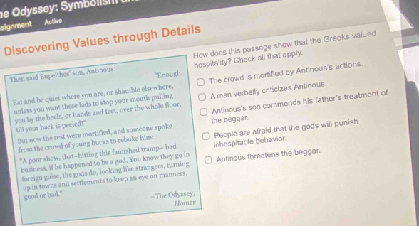 de Odyssey: Smb oi n 
signment Active
Discovering Values through Details
How does this passage show that the Greeks valued
hospitality? Check all that apply.
Then said Eupeithes' son, Antinous: "Enough.
Eat and be quiet where you are, or shamble elsewhere, The crowd is mortified by Antinous's actions.
unless you want these lads to stop your mouth pulling A man verbally criticizes Antinous.
Antinous's son commends his father's treatment of
you by the heels, or hands and feet, over the whole floor, till your back is peeled!"
But now the rest were mortified, and someone spoke the beggar.
from the crowd of young bucks to rebuke him: People are afraid that the gods will punish
"A poor show, that--hitting this famished tramp-- bad inhospitable behavior.
business, if he happened to be a god. You know they go in Antinous threatens the beggar.
foreign guise, the gods do, looking like strangers, turning
up in towns and settlements to keep an eye on manners,
good or bad."
--The Odyssey,
Homer