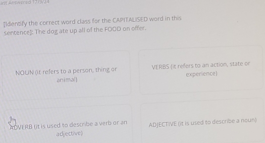 st nswered 17/9/24 
[Identify the correct word class for the CAPITALISED word in this 
sentence]: The dog ate up all of the FOOD on offer. 
NOUN (it refers to a person, thing or VERBS (it refers to an action, state or 
animal) experience) 
ADVERB (it is used to describe a verb or an ADJECTIVE (it is used to describe a noun) 
adjective)