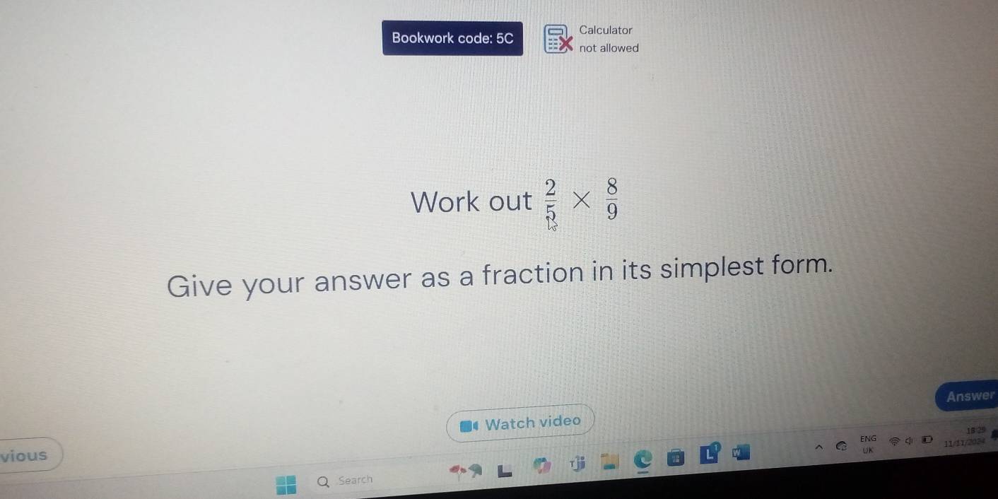 Bookwork code: 5C Calculator 
not allowed 
Work out  2/5 *  8/9 
Give your answer as a fraction in its simplest form. 
Answer 
Watch video 
ENG 
vious 18 29 
UK 11/11/2024 
Search