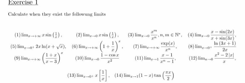 Calculate when they exist the followung limits 
(1) lim  underlinexto +∈fty xsin ( 1/x ), (2) lim  underlinexto 0xsin ( 1/x ), (3) lim_xto 0 x^m/x^n , n, m∈ N^*, (4) lim _xto 0 (x-sin (2x))/x+sin (3x) , 
(5) li_xto 0^+2xln (x+sqrt(x)), (6) lim _xto +∈fty (1+ 1/x )^x, (7) lim_xto +∈fty  exp(x)/x^n , (8) lim_xto 0^+ (ln (3x+1))/2x 
(9) li_xto +∈fty ( (1+x)/x-3 )^x (10) lim _xto 0 (1-cos x)/x^2  (11) li_xto 1 (x-1)/x^n-1 , (12)lim_nto 0 (x^2-2|x|)/x ,
(13)limlimits _xto 0^+x[ 1/x ],(14)limlimits _xto 1(1-x)tan ( π x/2 )