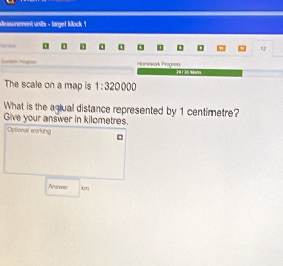 Measurement units - target Mock 1 
h we 0 D a 12 
Crmíticn Prograía Homework Progress 
:4 / 33 Moriky 
The scale on a map is 1:320000
What is the agiual distance represented by 1 centimetre? 
Give your answer in kilometres. 
Optonal working 
Answer km