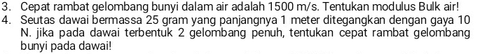 Cepat rambat gelombang bunyi dalam air adalah 1500 m/s. Tentukan modulus Bulk air! 
4. Seutas dawai bermassa 25 gram yang panjangnya 1 meter ditegangkan dengan gaya 10
N. jika pada dawai terbentuk 2 gelombang penuh, tentukan cepat rambat gelombang 
bunyi pada dawai!