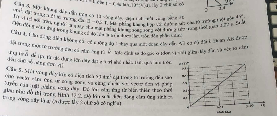 t=0 đến t=0,4sla a.10^(-4)(V). (a lấy 2 ch fts :ố có
Câu 3. Một khung dây dẫn tròn có 10 vòng dây, diện tích mỗi vòng bằng 50
cm^2 , đặt trong một từ trường đều B=0,2T C. Mặt phẳng khung hợp với đường sức của từ trường một góc
45°.
Từ ví trí nói trên, người ta quay
khẳng khung song song với đường sức trong thời gian 0,02 s. Suất
điện động cảm ứng trong khung có độ lớn là a ( a được làm tròn đên phần trăm)
Câu 4. Cho dòng điện không đổi có cường độ I chạy qua một đoạn dây dẫn AB có độ dài l. Đoạn AB được
đặt trong một từ trường đều có cảm ứng từ vector B. Xác định số đo góc α (đơn vị rad) giữa dây dẫn và véc tơ cảm
ứng từ vector B để lực từ tác dụng lên dây đạt giá trị nhỏ nhất. (kết quả làm tròn
đến chữ số hàng đơn vị)
Câu 5. Một vòng dây kín có diện tích 50dm^2 đặt trong từ trường đều sao
cho vectơ cảm ứng từ song song và cùng chiều với vectơ đơn vị pháp
tuyến của mặt phẳng vòng dây. Độ lớn cảm ứng từ biến thiên theo thời
gian như đồ thị trong Hình 12.2. Độ lớn suất điện động cảm ứng sinh ra
trong vòng dây là a; (a được lấy 2 chữ số có nghĩa)