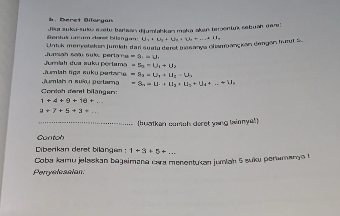 Deret Bilangan 
Jika suku-suku suatu barisan dijumlahkan maka akan terbentuk sebuah deret. 
Bentuk umum deret bilangan: U_1+U_2+U_3+U_4+...+U_n
Untuk menyatakan jumlah dari suatu deret biasanya dilambangkan dengan huruf S. 
Jumlah satu suku pertama =S_1=U_1
Jumlah dua suku pertama =S_2=U_1+U_2
Jumlah tiga suku pertama =S_3=U_1+U_2+U_3
Jumlah n suku pertama =S_n=U_1+U_2+U_3+U_4+...+U_n
Contoh deret bilangan:
1+4+9+16+...
9+7+5+3+... 
_(buatkan contoh deret yang lainnya!) 
Contoh 
Diberikan deret bilangan : 1+3+5+... 
Coba kamu jelaskan bagaimana cara menentukan jumlah 5 suku pertamanya ! 
Penyelesaian: