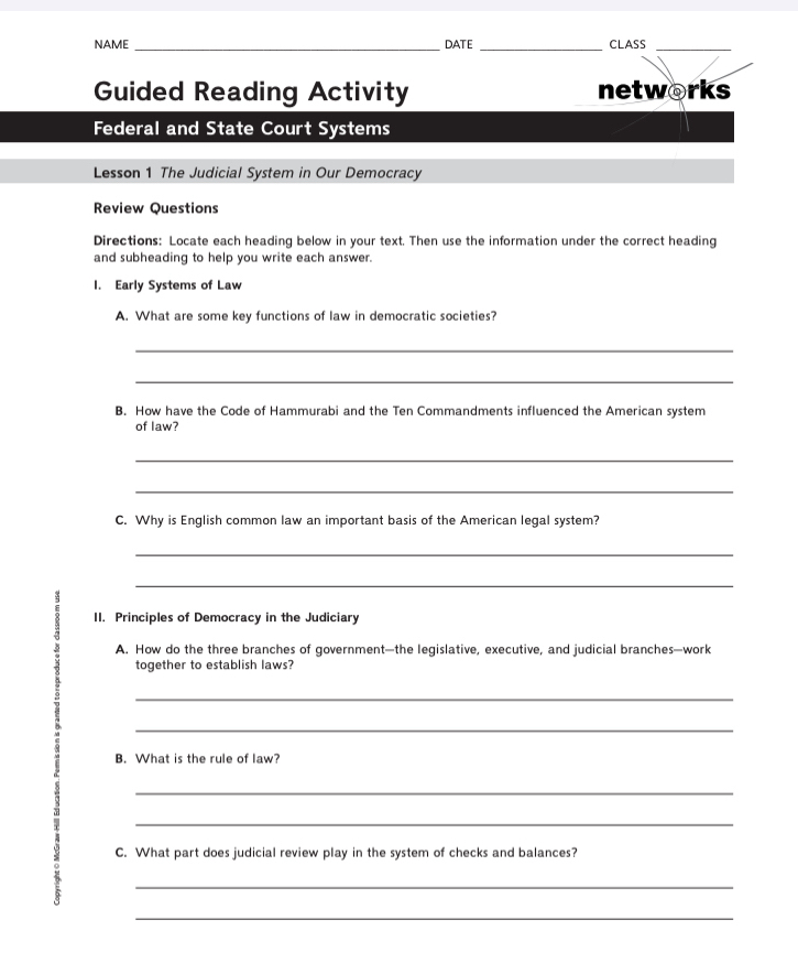 NAME_ DATE _CLASS_ 
Guided Reading Activity networks 
Federal and State Court Systems 
Lesson 1 The Judicial System in Our Democracy 
Review Questions 
Directions: Locate each heading below in your text. Then use the information under the correct heading 
and subheading to help you write each answer. 
I. Early Systems of Law 
A. What are some key functions of law in democratic societies? 
_ 
_ 
B. How have the Code of Hammurabi and the Ten Commandments influenced the American system 
of law? 
_ 
_ 
C. Why is English common law an important basis of the American legal system? 
_ 
_ 
II. Principles of Democracy in the Judiciary 
B A. How do the three branches of government—the legislative, executive, and judicial branches—work 
together to establish laws? 
_ 
_ 
B. What is the rule of law? 
_ 
_ 
C. What part does judicial review play in the system of checks and balances? 
_ 
_