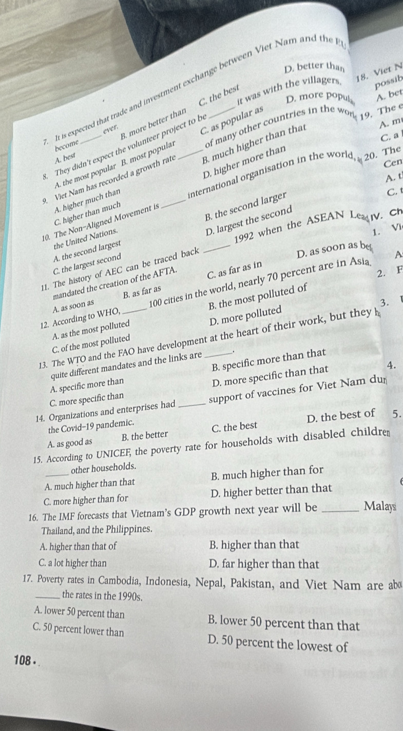 D. better than
18. Viet N
It is expected that trade and investment exchange between Viet Nam and the
it was with the villagers. possib
D. more popul
B. more better than C. the best
of many other countries in the won A. bet
C. a
become ever.
. They didn't expect the volunteer project to b
A. m
A. the most popular B. most populal C. as popular as
9. Viet Nam has recorded a growth rat _B. much higher than that 19. The e
A. best
D. higher more than
Cen
international organisation in the world  20. The
A. t
A. higher much than
B. the second larger
C. t
C. higher than much
D. largest the second
_
10. The Non-Aligned Movement is
1992 when the ASEAN LeaIV. C
the United Nations.
1. Vi
A. the second largest
C. the largest second
11. The history of AEC can be traced back
D. as soon as bet
A
mandated the creation of the AFTA
2. F
A. as soon as B. as far as C. as far as in
12. According to WHO, _100 cities in the world, nearly 70 percent are in Asia
B. the most polluted of
D. more polluted 3. 1
A. as the most polluted
13. The WTO and the FAO have development at the heart of their work, but they h
C. of the most polluted
quite different mandates and the links are
A. specific more than B. specific more than that
D. more specific than that
4.
C. more specific than
14. Organizations and enterprises had _support of vaccines for Viet Nam dur
the Covid-19 pandemic.
A. as good as B. the better C. the best D. the best of 5.
15. According to UNICEF, the poverty rate for households with disabled childre
other households.
A. much higher than that B. much higher than for
C. more higher than for D. higher better than that
16. The IMF forecasts that Vietnam’s GDP growth next year will be _Malaysi
Thailand, and the Philippines.
A. higher than that of B. higher than that
C. a lot higher than D. far higher than that
17. Poverty rates in Cambodia, Indonesia, Nepal, Pakistan, and Viet Nam are ab
_the rates in the 1990s.
A. lower 50 percent than B. lower 50 percent than that
C. 50 percent lower than D. 50 percent the lowest of
108 .