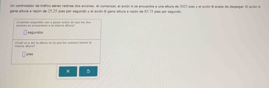 Ln controlador de tráfico aéreo rastrea dos aviones. Al comenzar, el avión A se encuentra a una altura de 3025 pies y el avión B acaba de despegar. El avión A 
gama altura a razón de 25.25 pies por segundo y el avión B gana altura a razón de 85.75 píes por segundo. 
¿Cuántos segundos van a pasar antes de que los dos 
aviones se encuentree a la misma aftura? 
segundos 
misma altura? (Csál va a ser la altura en la gue los aviones tienen la 
pies 
×