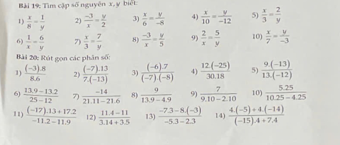 Bải 19: Tìm cặp số nguyên x, y biết: 
1)  x/8 = 1/y  2)  (-3)/x = y/2  3)  x/6 = y/-8  4)  x/10 = y/-12  5)  x/3 = 2/y 
6)  1/x = 6/y  7)  x/3 = 7/y  8)  (-3)/x = y/5  9)  2/x = 5/y  10)  x/7 = y/-3 
Bài 20: Rút gọn các phân số: 
1)  ((-3).8)/8.6  2)  ((-7).13)/7.(-13)  3)  ((-6).7)/(-7).(-8)  4)  (12.(-25))/30.18  5)  (9.(-13))/13.(-12) 
6)  (13.9-13.2)/25-12  7)  (-14)/21.11-21.6  8)  9/13.9-4.9  9)  7/9.10-2.10  10)  (5.25)/10.25-4.25 
11)  ((-17).13+17.2)/-11.2-11.9  12)  (11.4-11)/3.14+3.5  13)  (-7.3-8.(-3))/-5.3-2.3  14)  (4.(-5)+4.(-14))/(-15).4+7.4 