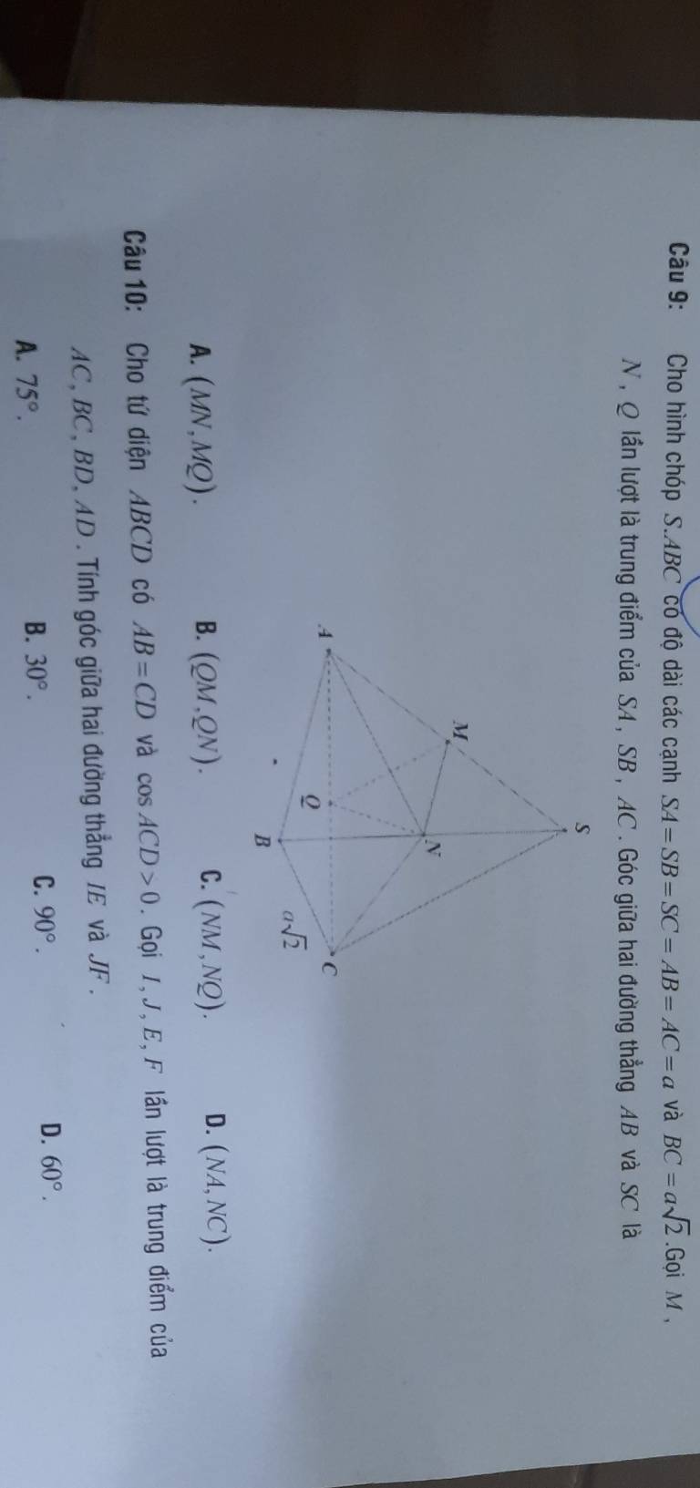 Cho hình chóp S.ABC có độ dài các cạnh SA=SB=SC=AB=AC=a và BC=asqrt(2).Gc pi M ,
N , Q lần lượt là trung điểm của SA, SB , AC . Góc giữa hai đường thẳng AB và SC là
A. (MN,MQ). B. (QM,QN). C. (NM,NQ). D. (NA,NC).
Câu 10: Cho tứ diện ABCD có AB=CD và cos ACD>0.  Gọi 1, J, E, F lần lượt là trung điểm của
AC, BC, BD, AD. Tính góc giữa hai đường thẳng IE và JF .
A. 75°.
B. 30°. C. 90°. D. 60°.