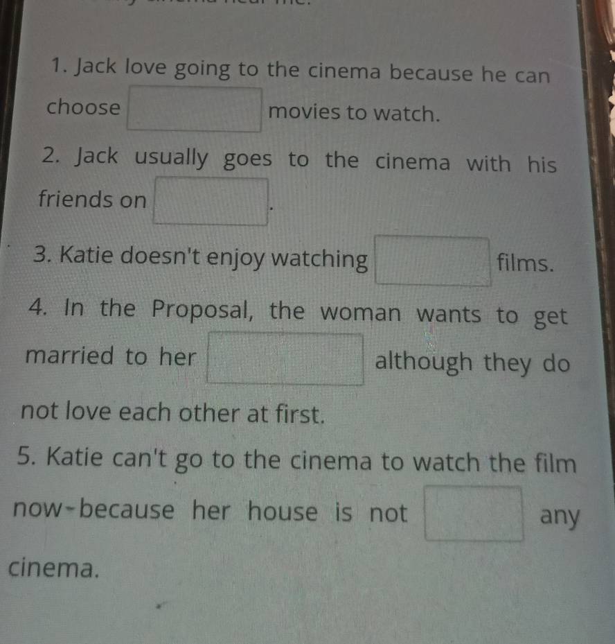 Jack love going to the cinema because he can 
choose movies to watch. 
2. Jack usually goes to the cinema with his 
friends on 
3. Katie doesn't enjoy watching films. 
4. In the Proposal, the woman wants to get 
married to her although they do 
not love each other at first. 
5. Katie can't go to the cinema to watch the film 
now-because her house is not any 
cinema.