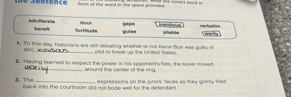 wing sentences. White the correct word or 
the sentence form of the word in the space provided. 
1. To this day, historians are still debating whether or not Aaron Burr was guilty of 
a(n)_ plot to break up the United States. 
2. Having learned to respect the power in his opponent's fists, the boxer moved 
_around the center of the ring. 
3. The _expressions on the jurors' faces as they grimly filed 
back into the courtroom did not bode well for the defendant.