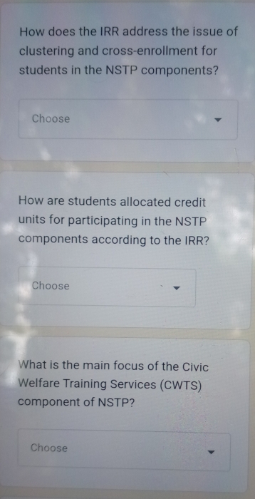 How does the IRR address the issue of 
clustering and cross-enrollment for 
students in the NSTP components? 
Choose 
How are students allocated credit 
units for participating in the NSTP 
components according to the IRR? 
Choose 
What is the main focus of the Civic 
Welfare Training Services (CWTS) 
component of NSTP? 
Choose