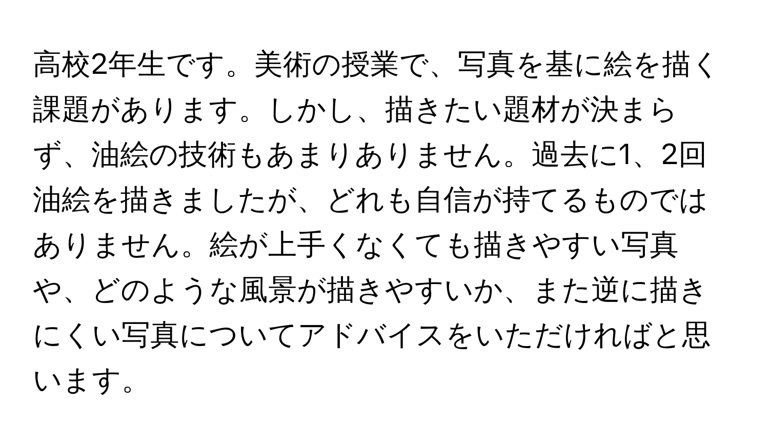 高校2年生です。美術の授業で、写真を基に絵を描く課題があります。しかし、描きたい題材が決まらず、油絵の技術もあまりありません。過去に1、2回油絵を描きましたが、どれも自信が持てるものではありません。絵が上手くなくても描きやすい写真や、どのような風景が描きやすいか、また逆に描きにくい写真についてアドバイスをいただければと思います。