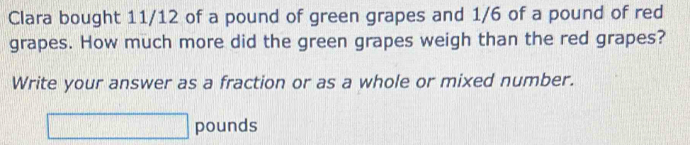 Clara bought 11/12 of a pound of green grapes and 1/6 of a pound of red 
grapes. How much more did the green grapes weigh than the red grapes? 
Write your answer as a fraction or as a whole or mixed number.
pounds