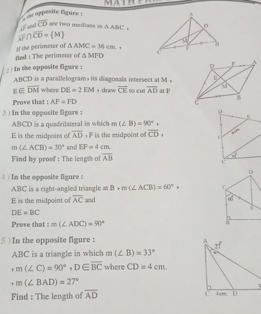 Mather
the opposite figure :
overline AF and overline CD are two medians in △ ABC,
overline AF∩ overline CD= M
If the perimeter of △ AMC=36cm.
find : The perimeter of △ MFD
2 ) In the opposite figure :
ABCD is a parallelogram， its diagonals intersect at M ，
E∈ overline DM where DE=2EM ， draw vector CE to cut overline AD at F
Prove that : AF=FD
3 ) In the opposite figure : 
ABCD is a quadrilateral in which m(∠ B)=90°,
E is the midpoint of overline AD , F is the midpoint of overline CD,
m(∠ ACB)=30° and EF=4cm.
Find by proof : The length of overline AB
4 ) In the opposite figure :
ABC is a right-angled triangle at B ， m(∠ ACB)=60°,
E is the midpoint of overline AC and
DE=BC
Prove that : m(∠ ADC)=90°
5 ) In the opposite figure : 
ABC is a triangle in which m(∠ B)=33°
,m(∠ C)=90°,D∈ overline BC where CD=4cm.
,m(∠ BAD)=27°
Find : The length of overline AD