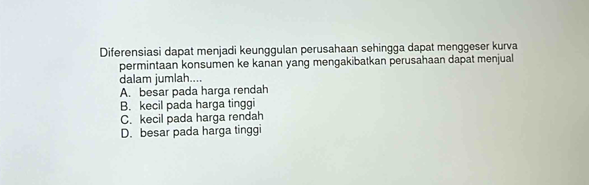 Diferensiasi dapat menjadi keunggulan perusahaan sehingga dapat menggeser kurva
permintaan konsumen ke kanan yang mengakibatkan perusahaan dapat menjual
dalam jumlah....
A. besar pada harga rendah
B. kecil pada harga tinggi
C. kecil pada harga rendah
D. besar pada harga tinggi