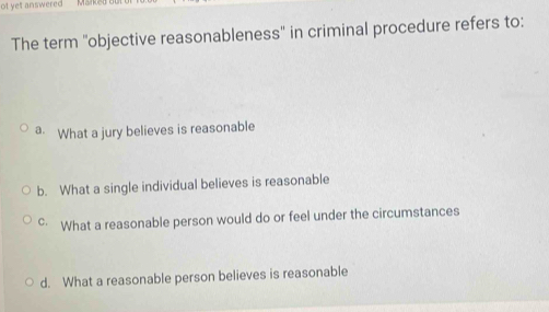 ot yet answered Marke
The term 'objective reasonableness' in criminal procedure refers to:
a. What a jury believes is reasonable
b. What a single individual believes is reasonable
c· What a reasonable person would do or feel under the circumstances
d. What a reasonable person believes is reasonable