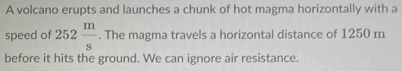 A volcano erupts and launches a chunk of hot magma horizontally with a 
speed of 252 m/s . The magma travels a horizontal distance of 1250 m
before it hits the ground. We can ignore air resistance.