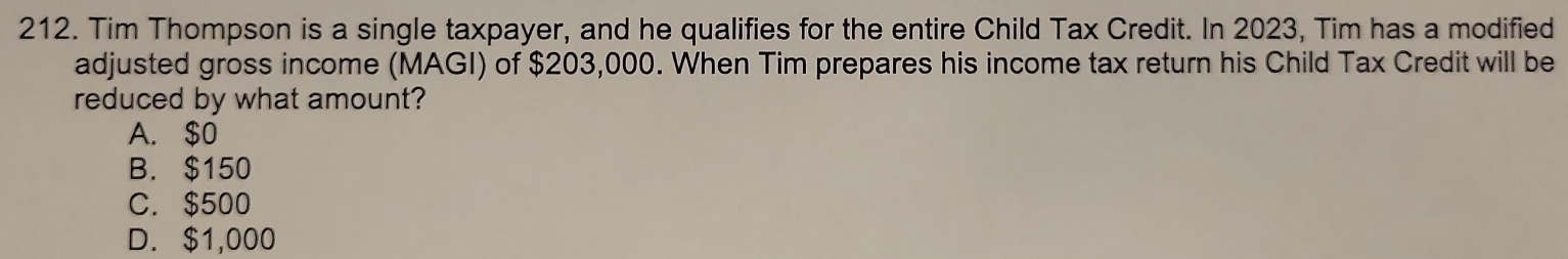 Tim Thompson is a single taxpayer, and he qualifies for the entire Child Tax Credit. In 2023, Tim has a modified
adjusted gross income (MAGI) of $203,000. When Tim prepares his income tax return his Child Tax Credit will be
reduced by what amount?
A. $0
B. $150
C. $500
D. $1,000