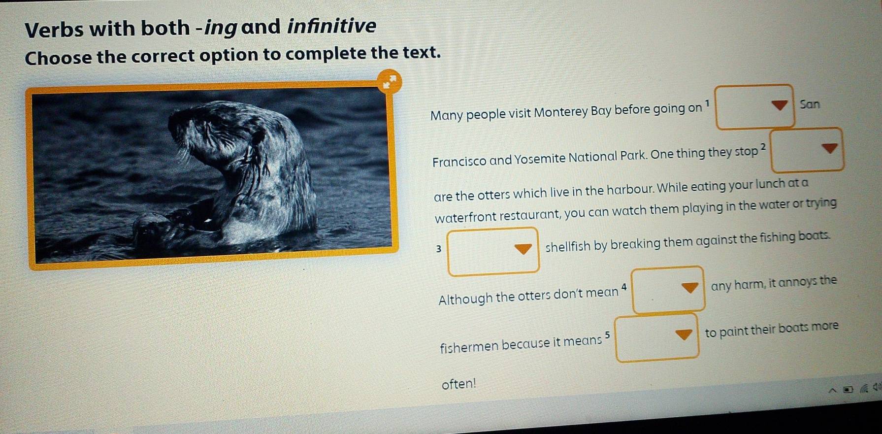 Verbs with both -ing and infinitive 
Choose the correct option to complete the text. 
Many people visit Monterey Bay before going on 1 
San 
Francisco and Yosemite National Park. One thing they stop^2 
are the otters which live in the harbour. While eating your lunch at a 
waterfront restaurant, you can watch them playing in the water or trying 
3 
shellfish by breaking them against the fishing boats. 
Although the otters don't mean 4 any harm, it annoys the 
fishermen because it means ⁵ to paint their boats more 
often!