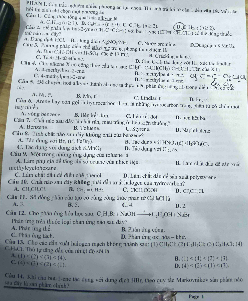 PHẢN I. Câu trắc nghiệm nhiều phương án lựa chọn. Thí sinh trả lời từ câu 1 đến câu 18. Mỗi câu
hỏi thí sinh chỉ chọn một phương án.
Câu 1. Công thức tổng quát của alkyne là
A. C_nH_n+2(n≥ 1). B. C_nH_2n+2(n≥ 0).. C. C_nH_2n(n≥ 2). D. C _1H_2n-2(n≥ 2).
Câu 2. Để phân biệt but-2-yne (CH_3Cequiv CCH_3) với but-1-yne (CHequiv CCH_2CH_3)
thử nào sau đây? có thể dùng thuốc
A. Dung dịch HC Cl. B. Dung dịch AgNO_3/NH_3. C. Nước bromine. D.Dungdịch KMn □.
Câu 3. Phương pháp điều chế ethylene trong phòng thí nghiệm là
A. Đun C_2H_5OH với H_2SO_4 đặc ở 170°C. B. Cracking alkane.
C. Tách H_2 từ ethane. D. Cho C_2H_2 tác dụng với H_2 , xúc tác lindlar.
Câu 4. Cho alkene X có công thức cầu tạo sau: CH_3C=C-CH(CH_3)-CH_2CH_3. Tên của Xla
A. 4-methylhex-2-ene. B. 2-methylpent-3-ene. a
C. 4-methylpent-2-ene. D. 2-methylpent-4-ene.
Câu 5. Để chuyển hoá alkyne thành alkene ta thực hiện phản ứng cộng
tác: H_2 trong điều kiện có xức
A. Ni, t^0. B. Mn, t^0. C. Lindlar, t^0. D. Fe, t^0.
Câu 6. Arene hay còn gọi là hydrocarbon thơm là những hydrocarbon trong phân tử có chứa một
hay nhiều
A. vòng benzene. B. liên kết đơn. C. liên kết đôi. D. liên kết ba.
Câu 7. Chất nào sau đây là chất rắn, màu trắng ở điều kiện thường?
A. Benzene. B. Toluene. C. Styrene. D. Naphthalene.
Câu 8. Tính chất nào sau đây không phải của benzene?
A. Tác dụng với Br_2(t^0,FeBr_3). B. Tác dụng với HNO_3 (d) /H_2SO_4(d).
C. Tác dụng với dung dịch KMnO_4. D. Tác dụng với Cl_2, as.
Câu 9. Một trong những ứng dụng của toluene là
A. Làm phụ gia để tăng chỉ số octane của nhiên liệu. B. Làm chất đầu đề sản xuất
methylcyclohexane.
C. Làm chất đầu để điều chế phenol. D. Làm chất đầu đề sản xuất polystyrene.
Câu 10. Chất nào sau đây không phải dẫn xuất halogen của hydrocarbon?
A. CH_3CH_2Cl. B. CH_2=CHBr. C. ClCH_2COOH. D. CF_3CH_2Cl.
Câu 11. Số đồng phân cấu tạo có cùng công thức phân tử ( C_4H_9Cl là
A. 3. B. 5. C. 4. D. 2.
Câu 12. Cho phản ứng hóa học sau: C_2H_5Br+NaOHxrightarrow t^0C_2H_5OH+NaBr
Phản ứng trên thuộc loại phản ứng nào sau đây?
A. Phản ứng thế. B. Phản ứng cộng.
C. Phản ứng tách. D. Phản ứng oxi hóa - khử.
Câu 13. Cho các dẫn xuất halogen mạch không nhánh sau: (1) CH_3Cl; (2) C_2H_5Cl;(3)C_3H_7Cl; (4)
C₆HọCl. Thứ tự tăng dần của nhiệt độ sôi là
B. (1)
A. (1) D. (4)
C. (4)
Câu 14. Khi cho but-1-ene tác dụng với dung dịch HBr, theo quy tắc Markovnikov sản phầm nào
sau đây là sản phầm chính?
Page 1