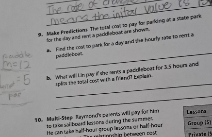 Make Predictions The total cost to pay for parking at a state park 
for the day and rent a paddleboat are shown. 
_ 
a. Find the cost to park for a day and the hourly rate to rent a 
paddleboat. 
_ 
b. What will Lin pay if she rents a paddleboat for 3.5 hours and 
splits the total cost with a friend? Explain. 
_ 
_ 
10. Multi-Step Raymond's parents will pay for him 
to take sailboard lessons during the summer. 
He can take half-hour group lessons or half-hour ) 
reationship between cost $