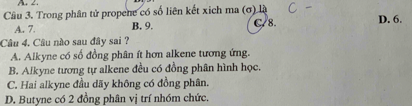 A.2.
Câu 3. Trong phân tử propene có số liên kết xich ma (σ) là
A. 7. B. 9. C/8. D. 6.
Câu 4. Câu nào sau đây sai ?
A. Alkyne có số đồng phân ít hơn alkene tương ứng.
B. Alkyne tương tự alkene đều có đồng phân hình học.
C. Hai alkyne đầu dãy không có đồng phân.
D. Butyne có 2 đồng phân vị trí nhóm chức.