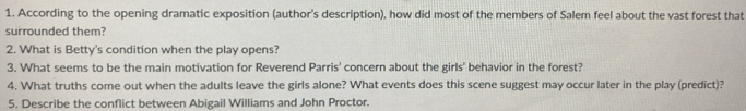 According to the opening dramatic exposition (author's description), how did most of the members of Salem feel about the vast forest that 
surrounded them? 
2. What is Betty's condition when the play opens? 
3. What seems to be the main motivation for Reverend Parris' concern about the girls' behavior in the forest? 
4. What truths come out when the adults leave the girls alone? What events does this scene suggest may occur later in the play (predict)? 
5. Describe the conflict between Abigail Williams and John Proctor.