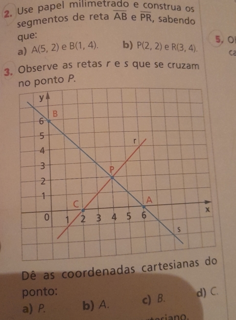 Use papel milimetrado e construa os
segmentos de reta overline AB e overline PR , sabendo
que:
5, O
a) A(5,2) e B(1,4). b) P(2,2) e R(3,4). ca
3. Observe as retas r e s que se cruzam
no ponto P.
Dê as coordenadas cart
ponto: d) C.
a) P. b) A. c) B.