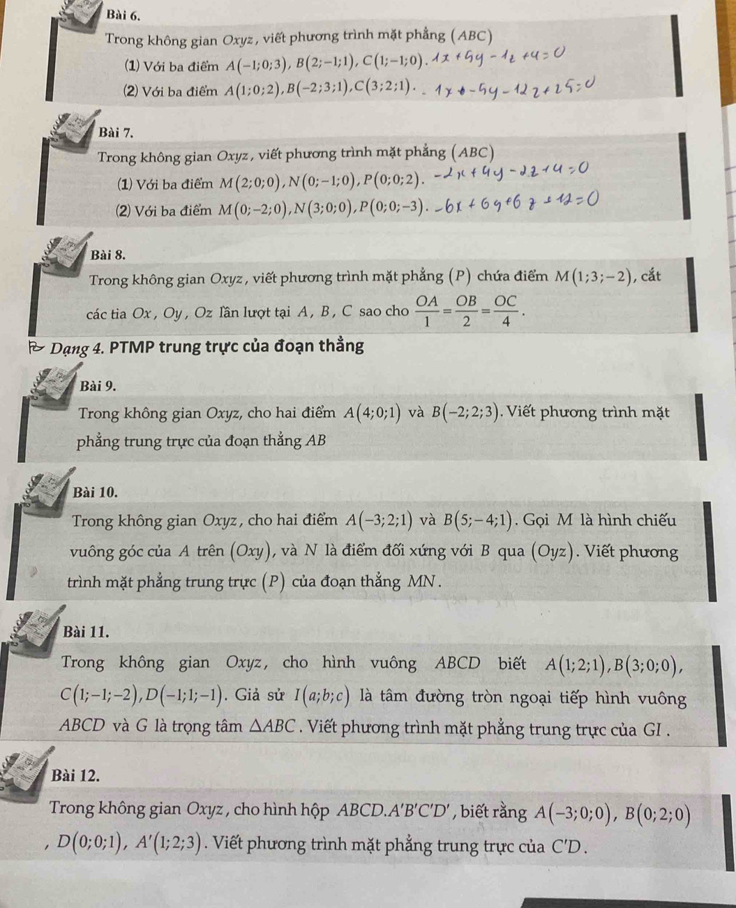 Trong không gian Oxyz, viết phương trình mặt phẳng (ABC)
(1) Với ba điểm A(-1;0;3),B(2;-1;1),C(1;-1;0)
(2) Với ba điểm A(1;0;2),B(-2;3;1),C(3;2;1).
Bài 7.
Trong không gian Oxyz , viết phương trình mặt phẳng (ABC)
(1) Với ba điểm M(2;0;0),N(0;-1;0),P(0;0;2)
(2) Với ba điểm M(0;-2;0),N(3;0;0),P(0;0;-3)
Bài 8.
Trong không gian Oxyz , viết phương trình mặt phẳng (P) chứa điểm M(1;3;-2) , cắt
các tia Ox , Oy , Oz lần lượt tại A , B , C sao cho  OA/1 = OB/2 = OC/4 .
Dạng 4. PTMP trung trực của đoạn thẳng
Bài 9.
Trong không gian Oxyz, cho hai điểm A(4;0;1) và B(-2;2;3) Viết phương trình mặt
phẳng trung trực của đoạn thẳng AB
Bài 10.
Trong không gian Oxyz, cho hai điểm A(-3;2;1) và B(5;-4;1). Gọi M là hình chiếu
vuông góc của A trên (Oxy), và N là điểm đối xứng với B qua (Oyz).  Viết phương
trình mặt phẳng trung trực (P) của đoạn thẳng MN .
Bài 11.
Trong không gian Oxyz, cho hình vuông ABCD biết A(1;2;1),B(3;0;0),
C(1;-1;-2),D(-1;1;-1). Giả sử I(a;b;c) là tâm đường tròn ngoại tiếp hình vuông
ABCD và G là trọng tâm △ ABC Viết phương trình mặt phẳng trung trực của GI .
Bài 12.
Trong không gian Oxyz , cho hình hộp ABCD. A'B'C'D' , biết rằng A(-3;0;0),B(0;2;0)
D(0;0;1),A'(1;2;3) Viết phương trình mặt phẳng trung trực của C'D.