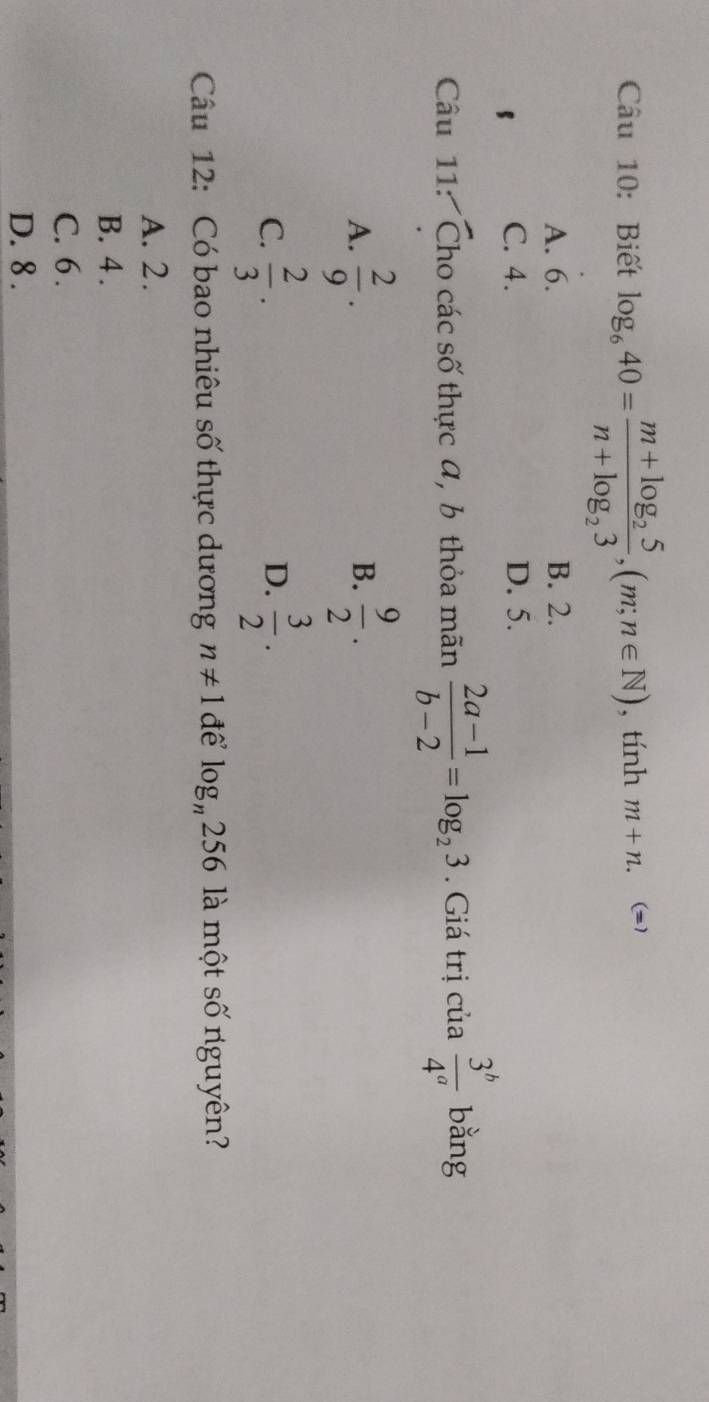 Biết log _640=frac m+log _25n+log _23, (m;n∈ N) , tính m+n. (=1
A. 6. B. 2.
C. 4. D. 5.
Câu 11: Cho các số thực α, b thỏa mãn  (2a-1)/b-2 =log _23. Giá trị cia 3^b/4^a bang
A.  2/9 .  9/2 . 
B.
C.  2/3 .  3/2 . 
D.
Câu 12: Có bao nhiêu số thực dương n!= 1 để log _n256 là một số nguyên?
A. 2.
B. 4.
C. 6.
D. 8.