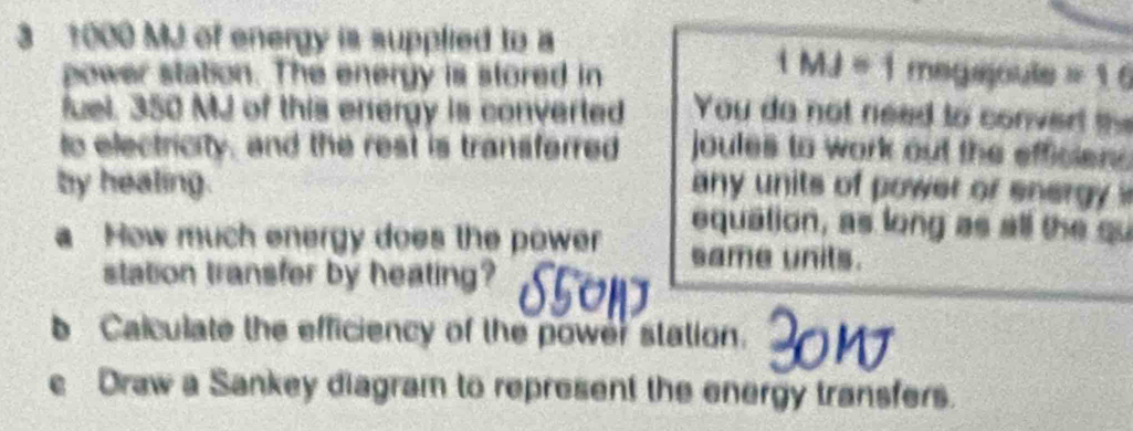 3 1000 MJ of energy is supplied to a 1 MJ = 1 megajoule =16
power station. The energy is stored in 
fuel. 350 MJ of this energy is converted You do not need to conver the 
to electricity, and the rest is transferred joules to work out the efficien . 
by healing. any units of power or energy ? 
equation, as long as all the su 
a How much energy does the power same units. 
station transfer by heating? 
b Calculate the efficiency of the power station. 
e Draw a Sankey diagram to represent the energy transfers.