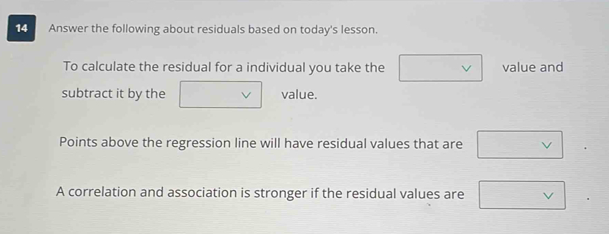 Answer the following about residuals based on today's lesson. 
To calculate the residual for a individual you take the value and 
subtract it by the value. 
Points above the regression line will have residual values that are 
A correlation and association is stronger if the residual values are