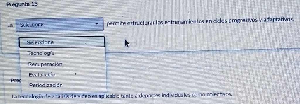 Pregunta 13
La Seleccione permite estructurar los entrenamientos en ciclos progresivos y adaptativos.
Seleccione
Tecnología
Recuperación
Evaluación
Preç
Periodización
La tecnología de análisis de video es aplicable tanto a deportes individuales como colectivos.