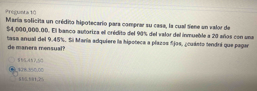 Pregunta 10
María solicita un crédito hipotecario para comprar su casa, la cual tiene un valor de
$4,000,000.00. El banco autoriza el crédito del 90% del valor del inmueble a 20 años con una
tasa anual del 9.45%. Si María adquiere la hipoteca a plazos fijos, ¿cuánto tendrá que pagar
de manera mensual?
$16.417,50
$28.350,00
$16.181,25