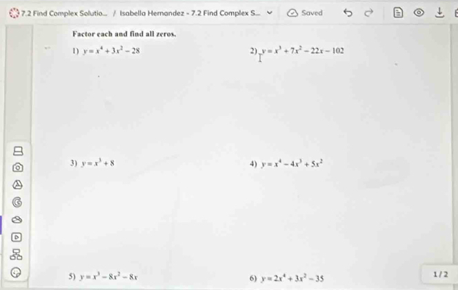 7.2 Find Complex Solutio... / Isabella Hernandez - 7.2 Find Complex S... Saved 
Factor each and find all zeros. 
1) y=x^4+3x^2-28 2) y=x^3+7x^2-22x-102
3) y=x^3+8 4) y=x^4-4x^3+5x^2
5) y=x^3-8x^2-8x 6) y=2x^4+3x^2-35 1 / 2