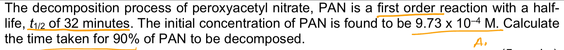 The decomposition process of peroxyacetyl nitrate, PAN is a first order reaction with a half- 
life, t_1/2 of 32 minutes. The initial concentration of PAN is found to be 9.73* 10^(-4)M. Calculate 
the time taken for 90% of PAN to be decomposed.