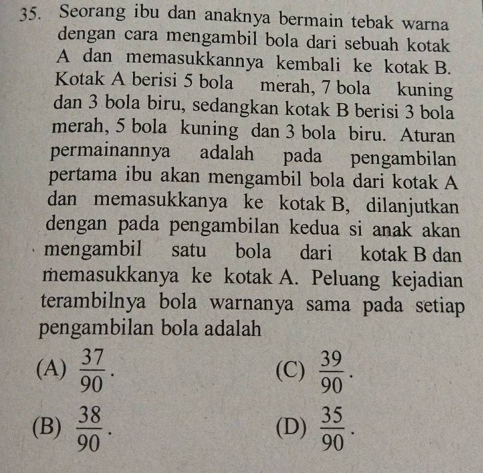 Seorang ibu dan anaknya bermain tebak warna
dengan cara mengambil bola dari sebuah kotak
A dan memasukkannya kembali ke kotak B.
Kotak A berisi 5 bola merah, 7 bola kuning
dan 3 bola biru, sedangkan kotak B berisi 3 bola
merah, 5 bola kuning dan 3 bola biru. Aturan
permainannya adalah pada pengambilan
pertama ibu akan mengambil bola dari kotak A
dan memasukkanya ke kotak B, dilanjutkan
dengan pada pengambilan kedua si anak akan 
mengambil satu bola dari kotak B dan
memasukkanya ke kotak A. Peluang kejadian
terambilnya bola warnanya sama pada setiap 
pengambilan bola adalah
(A)  37/90 . (C)  39/90 .
(B)  38/90 . (D)  35/90 .