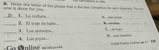 Esa calculadora es mía.
B. Write the letter of the phrase that is the best completion for each statement. The first
one is done for you.
_1. La corbata... A. ...son suyos.
_2. El traje de baño... B. mes mías
_3. Los anteojos... C. ...es tuyo.
_4. Las joyas... D. ...son nuestras.
Guided Practice Activities 4-7 139
Go Online" wes code J6d-040 B