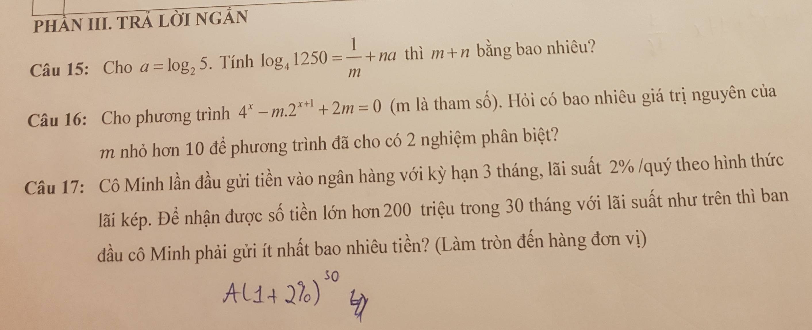 phầN III. TRẢ LỜI NGẢN 
Câu 15: Cho a=log _25. Tính log _41250= 1/m +na thì m+n bằng bao nhiêu? 
Câu 16: Cho phương trình 4^x-m.2^(x+1)+2m=0 (m là tham số). Hỏi có bao nhiêu giá trị nguyên của 
m nhỏ hơn 10 để phương trình đã cho có 2 nghiệm phân biệt? 
Câu 17: Cô Minh lần đầu gửi tiền vào ngân hàng với kỳ hạn 3 tháng, lãi suất 2% /quý theo hình thức 
lãi kép. Để nhận được số tiền lớn hơn 200 triệu trong 30 tháng với lãi suất như trên thì ban 
đầu cô Minh phải gửi ít nhất bao nhiêu tiền? (Làm tròn đến hàng đơn vị)