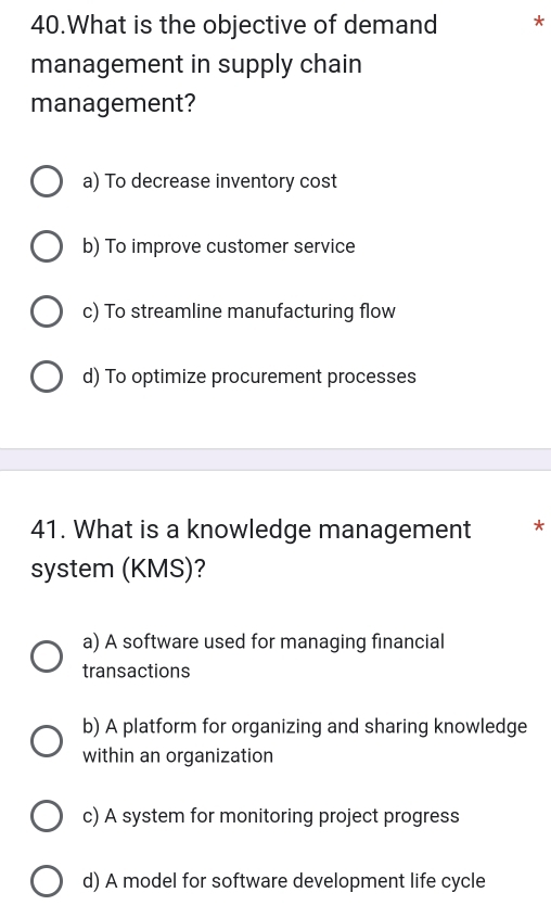 What is the objective of demand *
management in supply chain
management?
a) To decrease inventory cost
b) To improve customer service
c) To streamline manufacturing flow
d) To optimize procurement processes
41. What is a knowledge management *
system (KMS)?
a) A software used for managing financial
transactions
b) A platform for organizing and sharing knowledge
within an organization
c) A system for monitoring project progress
d) A model for software development life cycle