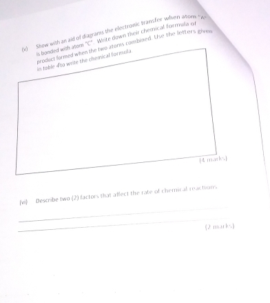 Show with an aid of diagrams the electronic transfer when atom ''As 
is bonded with atom "C". Write down their chemical formula of 
product formed when the two atoms combined. Use the letters given 
in toble 4to write the chemical formula. 
[4 marks) 
_ 
(vi) Describe two (2) factors that affect the rate of chemical reactions 
_ 
(2 marks)