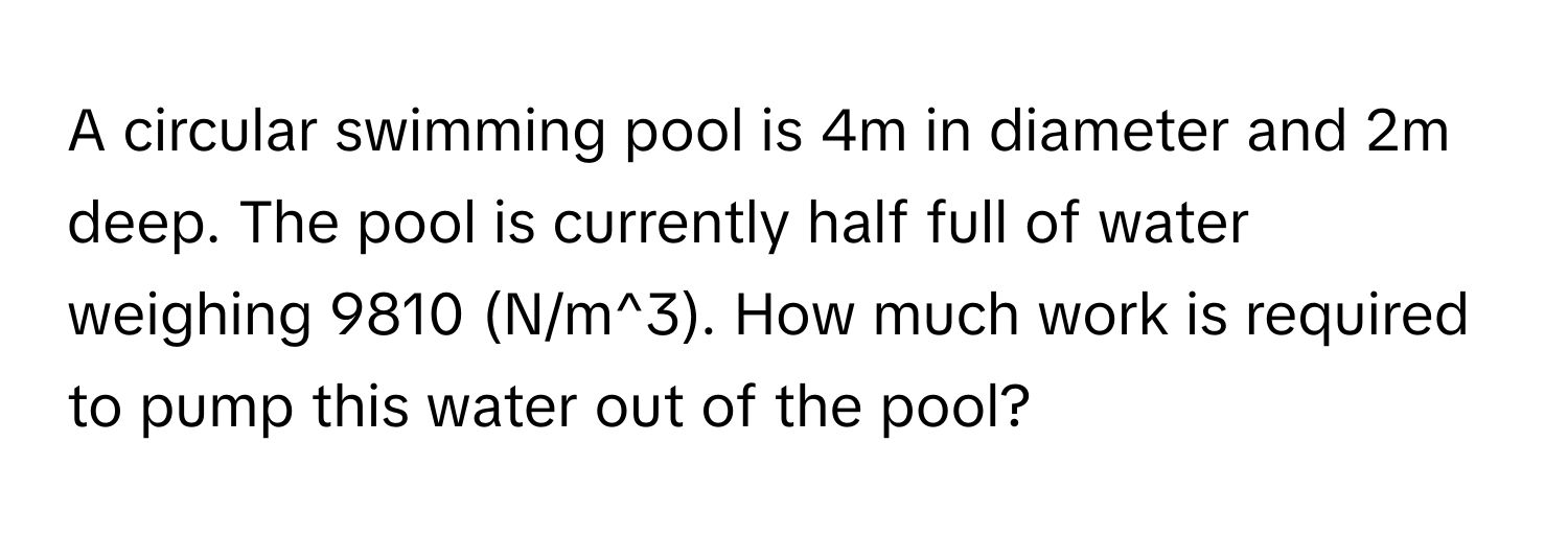 A circular swimming pool is 4m in diameter and 2m deep. The pool is currently half full of water weighing 9810 (N/m^3). How much work is required to pump this water out of the pool?