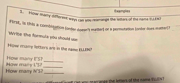 Examples 
1. How many different ways can you rearrange the letters of the name ELLEN? 
First, is this a combination (order doesn't matter) or a permutation (order does matter)? 
Write the formula you should use: 
How many letters are in the name ELLEN? 
How many E'S ? 
_ 
How many ∠ 's 57_ 
How many N'S ?_ 
nt want ran you rearrange the letters of the name ELLEN?