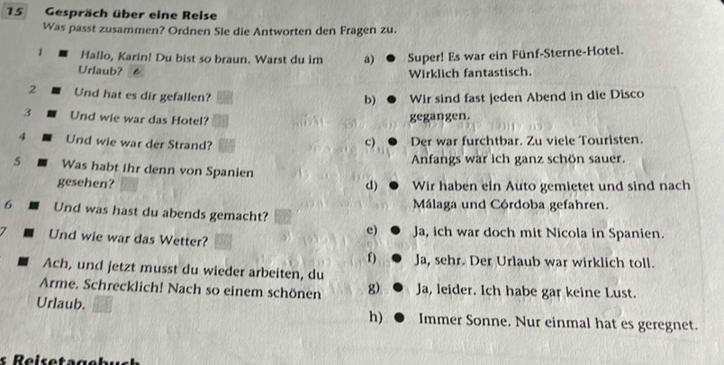 Gespräch über eine Reise
Was passt zusammen? Ordnen Sie die Antworten den Fragen zu.
1 Hallo, Karin! Du bist so braun. Warst du im a) Super! Es war ein Fünf-Sterne-Hotel.
Urlaub? Wirklich fantastisch.
2 Und hat es dir gefallen? Wir sind fast jeden Abend in die Disco
b)
3 Und wie war das Hotel?
gegangen.
4 Und wie war der Strand?
c) Der war furchtbar. Zu viele Touristen.
Anfangs war ich ganz schön sauer.
5 Was habt ihr denn von Spanien
gesehen? Wir haben ein Auto gemietet und sind nach
d)
6 Und was hast du abends gemacht? Málaga und Córdoba gefahren.
e) Ja, ich war doch mit Nicola in Spanien.
Und wie war das Wetter?
f) Ja, sehr. Der Urlaub war wirklich toll.
Ach, und jetzt musst du wieder arbeiten, du
Arme. Schrecklich! Nach so einem schönen g) Ja, leider. Ich habe gar keine Lust.
Urlaub. Immer Sonne. Nur einmal hat es geregnet.
h)