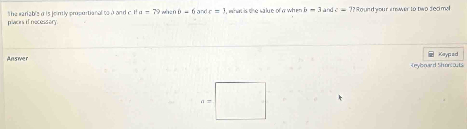 The variable α is jointly proportional to b and c. If a=79 when b=6 and c=3 , what is the value of a when b=3 and c=7? Round your answer to two decimal
places if necessary
Answer Keypad
Keyboard Shortcuts