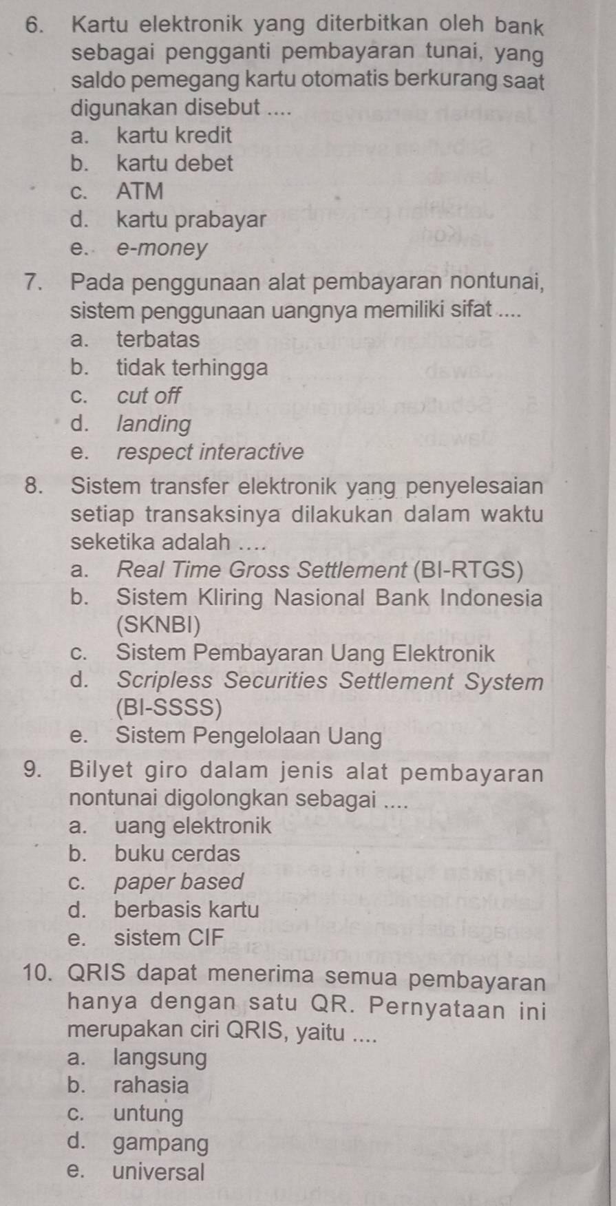 Kartu elektronik yang diterbitkan oleh bank
sebagai pengganti pembayaran tunai, yang
saldo pemegang kartu otomatis berkurang saat
digunakan disebut ....
a. kartu kredit
b. kartu debet
c. ATM
d. kartu prabayar
e. e-money
7. Pada penggunaan alat pembayaran nontunai,
sistem penggunaan uangnya memiliki sifat ....
a. terbatas
b. tidak terhingga
c. cut off
d. landing
e. respect interactive
8. Sistem transfer elektronik yang penyelesaian
setiap transaksinya dilakukan dalam waktu
seketika adalah ..
a. Real Time Gross Settlement (BI-RTGS)
b. Sistem Kliring Nasional Bank Indonesia
(SKNBI)
c. Sistem Pembayaran Uang Elektronik
d. Scripless Securities Settlement System
(BI-SSSS)
e. Sistem Pengelolaan Uang
9. Bilyet giro dalam jenis alat pembayaran
nontunai digolongkan sebagai ....
a. uang elektronik
b. buku cerdas
c. paper based
d. berbasis kartu
e. sistem CIF
10. QRIS dapat menerima semua pembayaran
hanya dengan satu QR. Pernyataan ini
merupakan ciri QRIS, yaitu ....
a. langsung
b. rahasia
c. untung
d. gampang
e. universal